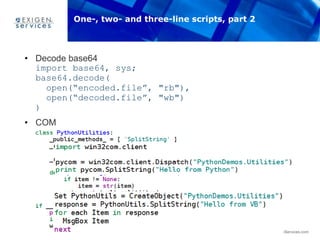 35 www.ExigenServices.com
• Decode base64
import base64, sys;
base64.decode(
open(“encoded.file”, "rb"),
open(“decoded.file”, "wb")
)
• COM
• Test via Python
• Test via VB
One-, two- and three-line scripts, part 2
 