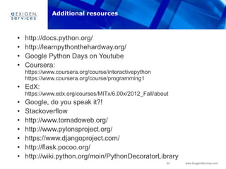 42 www.ExigenServices.com
• http://docs.python.org/
• http://learnpythonthehardway.org/
• Google Python Days on Youtube
• Coursera:
https://www.coursera.org/course/interactivepython
https://www.coursera.org/course/programming1
• EdX:
https://www.edx.org/courses/MITx/6.00x/2012_Fall/about
• Google, do you speak it?!
• Stackoverflow
• http://www.tornadoweb.org/
• http://www.pylonsproject.org/
• https://www.djangoproject.com/
• http://flask.pocoo.org/
• http://wiki.python.org/moin/PythonDecoratorLibrary
Additional resources
 