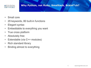 5 www.ExigenServices.com
Why Python, not Ruby, Smalltack, Brainf*ck?
• Small core
• 29 keywords, 80 built-in functions
• Elegant syntax
• Embeddable to everything you want
• True cross platform
• Absolutely free
• Extendable (via C++ modules)
• Rich standard library
• Binding almost to everything
 