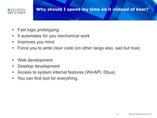 6 www.ExigenServices.com
• Fast logic prototyping
• It automates for you mechanical work
• Improves you mind
• Force you to write clear code (on other langs also, sad but true)
• Web development
• Desktop development
• Access to system internal features (WinAPI, Dbus)
• You can find tool for everything.
Why should I spend my time on it instead of beer?
 