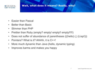7 www.ExigenServices.com
• Easier than Pascal
• Better than Basic
• Slimmer than PHP
• Prettier than Ruby (empty? empty! empty!! empty!!!!!)
• Does not suffer of abundance of parentheses (((hello) (,) (Lisp!)))
• Pointers? What is it? Ahhhh, it is C++!
• More much dynamic than Java (hello, dynamic typing)
• Improves karma and makes you happy
Wait, what does it means? Really, why?
 