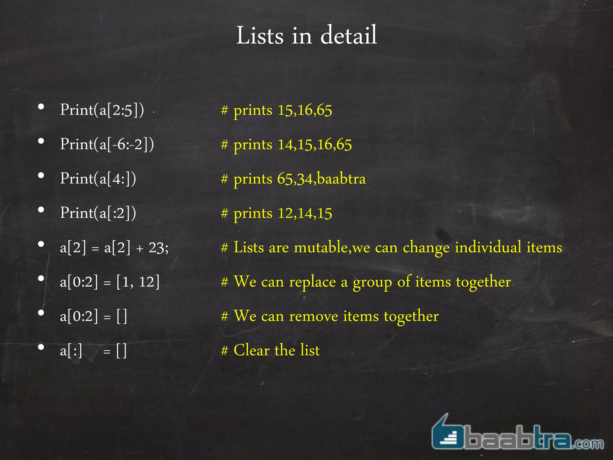 Lists in detail
• Print(a[2:5]) # prints 15,16,65
• Print(a[-6:-2]) # prints 14,15,16,65
• Print(a[4:]) # prints 65,34,baabtra
• Print(a[:2]) # prints 12,14,15
• a[2] = a[2] + 23; # Lists are mutable,we can change individual items
• a[0:2] = [1, 12] # We can replace a group of items together
• a[0:2] = [] # We can remove items together
• a[:] = [] # Clear the list
 