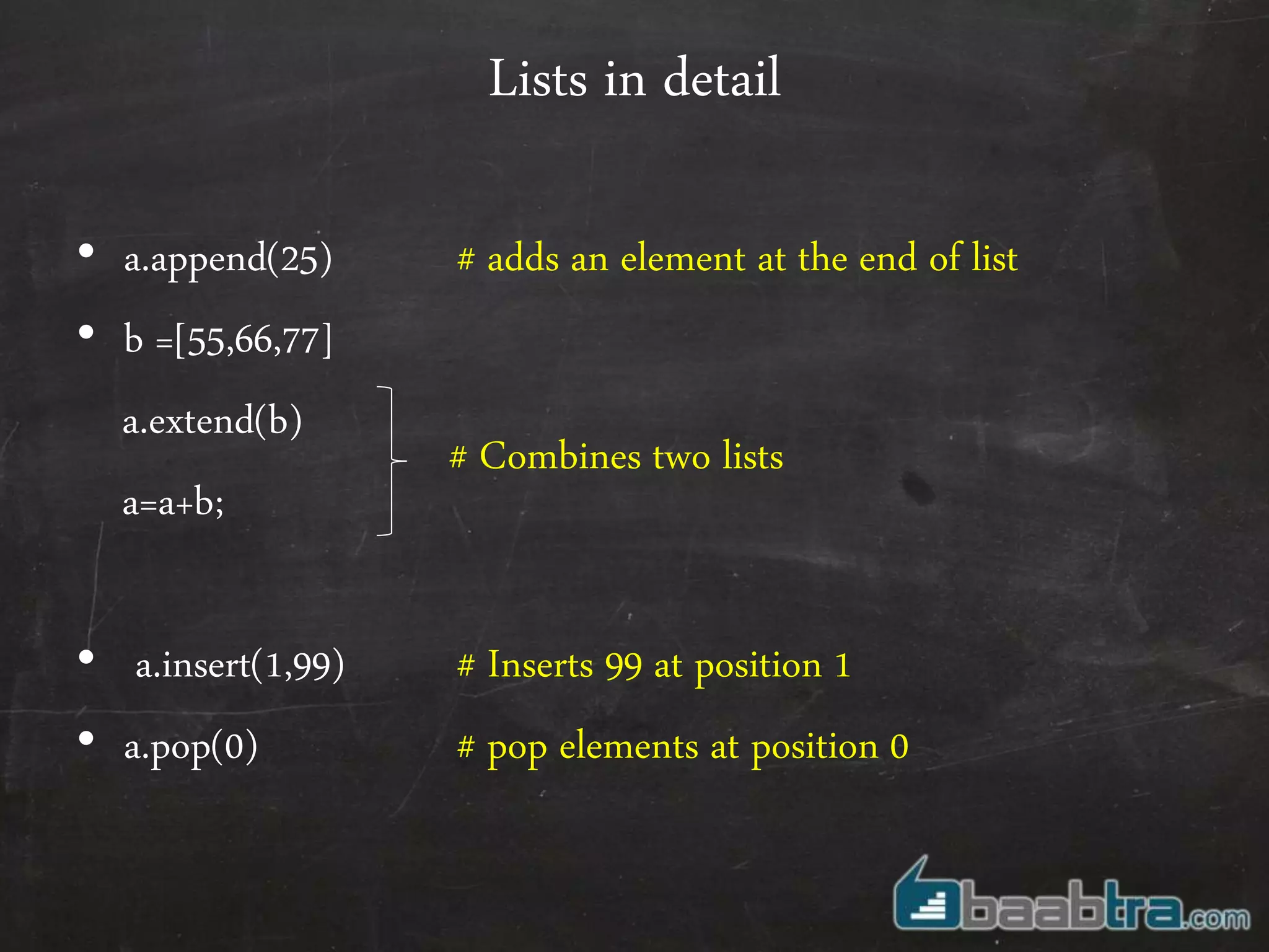 Lists in detail
• a.append(25) # adds an element at the end of list
• b =[55,66,77]
a.extend(b)
a=a+b;
• a.insert(1,99) # Inserts 99 at position 1
• a.pop(0) # pop elements at position 0
# Combines two lists
 