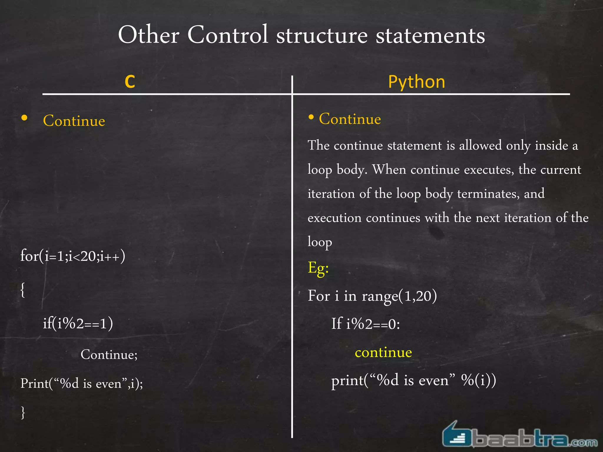 Other Control structure statements
• Continue
for(i=1;i<20;i++)
{
if(i%2==1)
Continue;
Print(“%d is even”,i);
}
• Continue
The continue statement is allowed only inside a
loop body. When continue executes, the current
iteration of the loop body terminates, and
execution continues with the next iteration of the
loop
Eg:
For i in range(1,20)
If i%2==0:
continue
print(“%d is even” %(i))
C Python
 