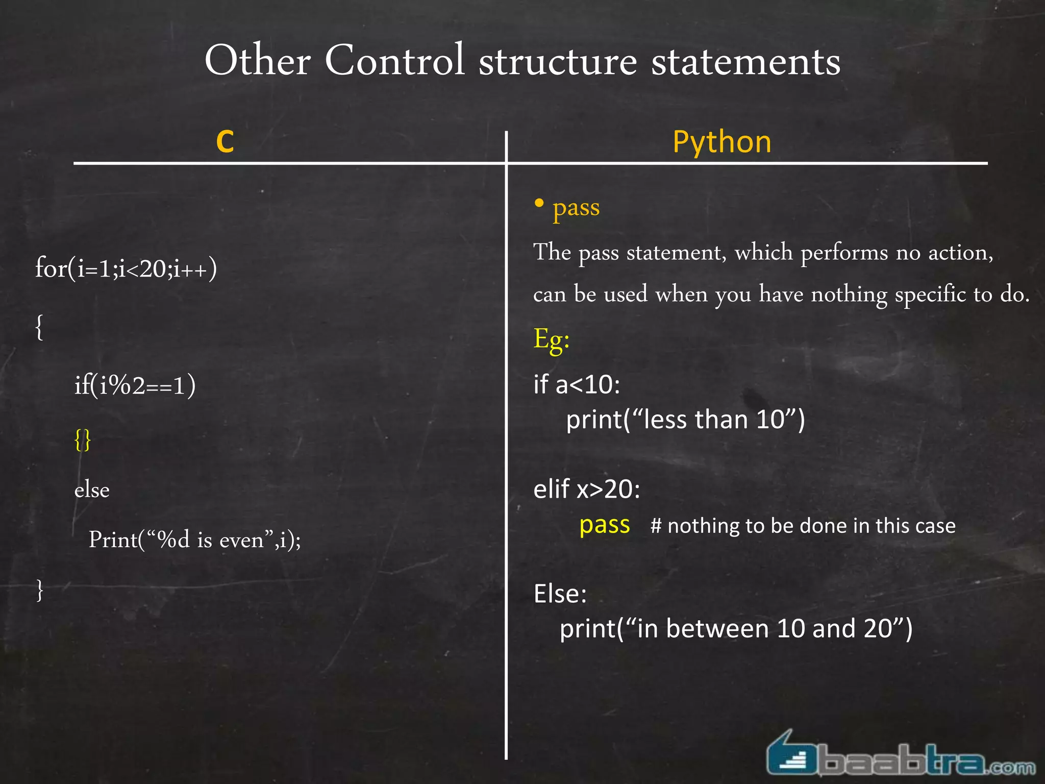 Other Control structure statements
for(i=1;i<20;i++)
{
if(i%2==1)
{}
else
Print(“%d is even”,i);
}
• pass
The pass statement, which performs no action,
can be used when you have nothing specific to do.
Eg:
if a<10:
print(“less than 10”)
elif x>20:
pass # nothing to be done in this case
Else:
print(“in between 10 and 20”)
C Python
 