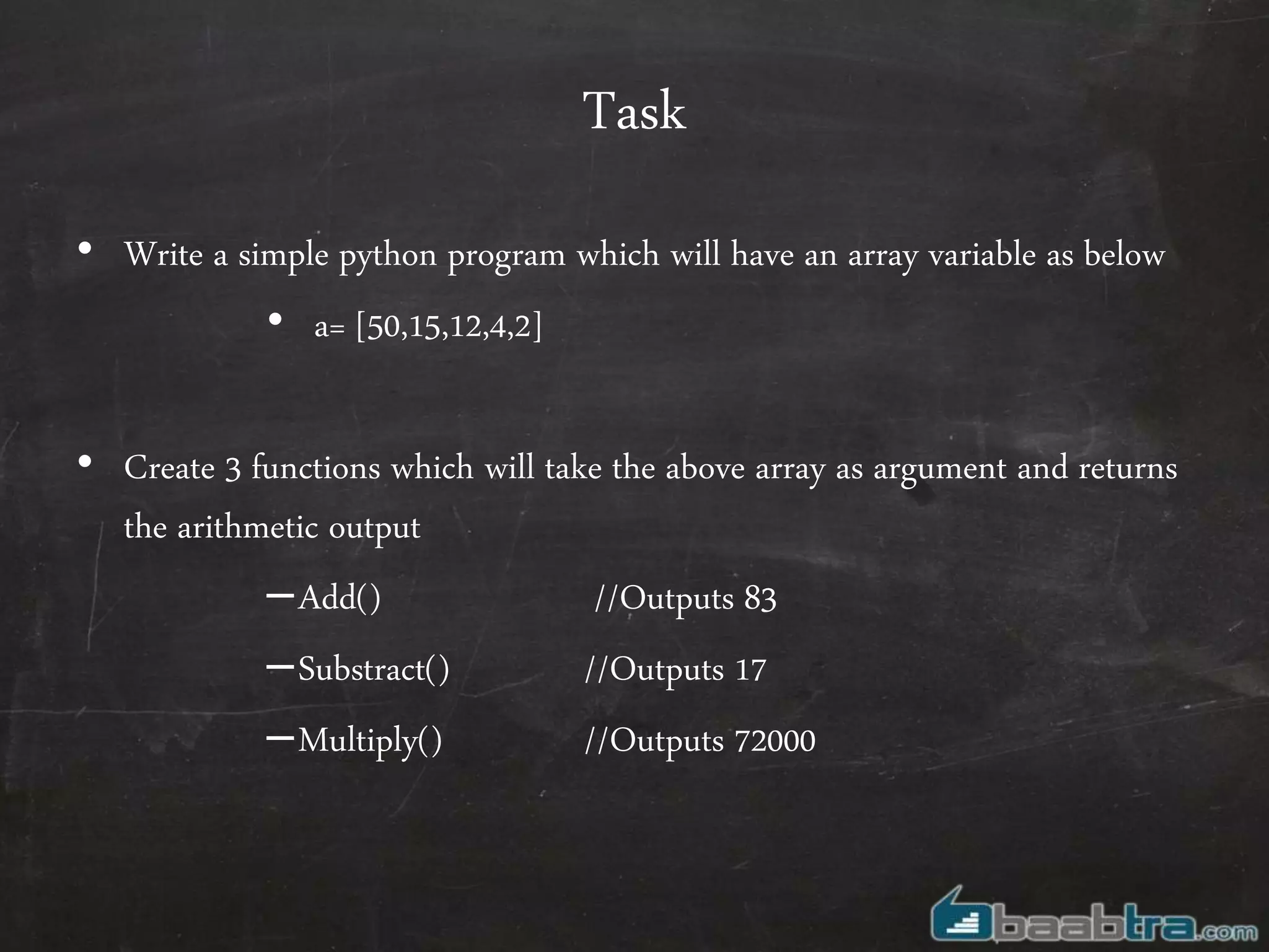 Task
• Write a simple python program which will have an array variable as below
• a= [50,15,12,4,2]
• Create 3 functions which will take the above array as argument and returns
the arithmetic output
–Add() //Outputs 83
–Substract() //Outputs 17
–Multiply() //Outputs 72000
 