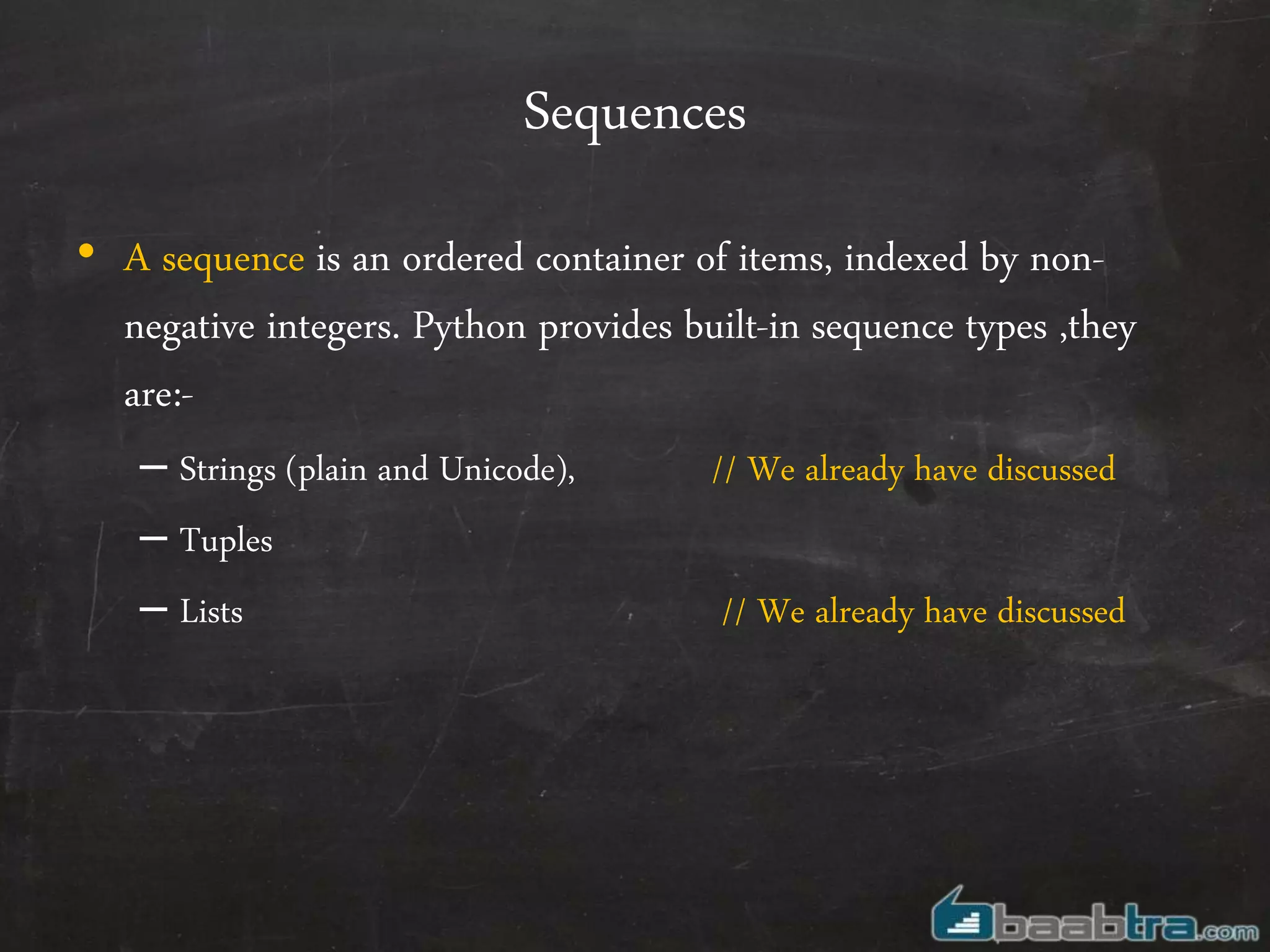 Sequences
• A sequence is an ordered container of items, indexed by non-
negative integers. Python provides built-in sequence types ,they
are:-
– Strings (plain and Unicode), // We already have discussed
– Tuples
– Lists // We already have discussed
 