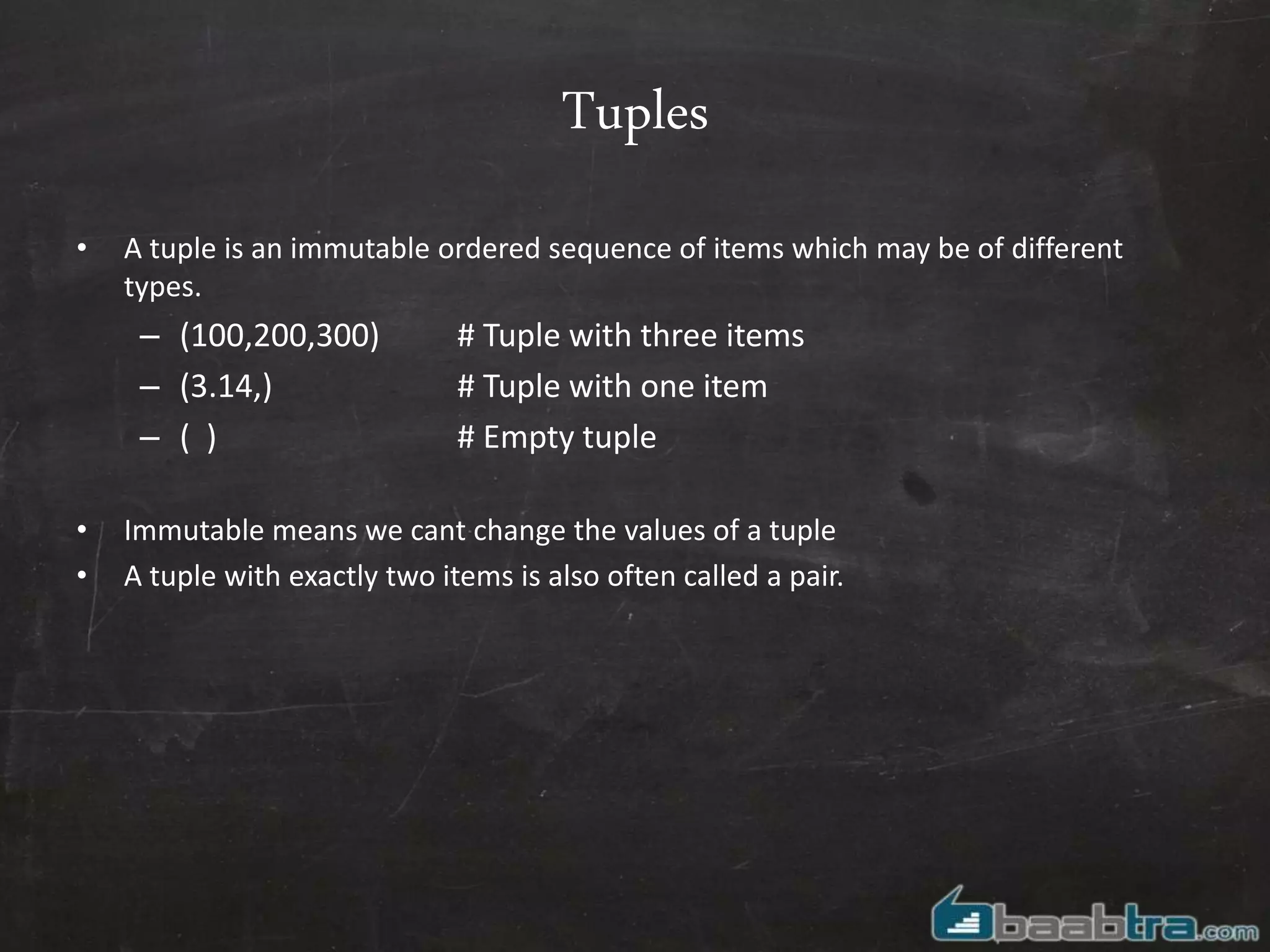 Tuples
• A tuple is an immutable ordered sequence of items which may be of different
types.
– (100,200,300) # Tuple with three items
– (3.14,) # Tuple with one item
– ( ) # Empty tuple
• Immutable means we cant change the values of a tuple
• A tuple with exactly two items is also often called a pair.
 