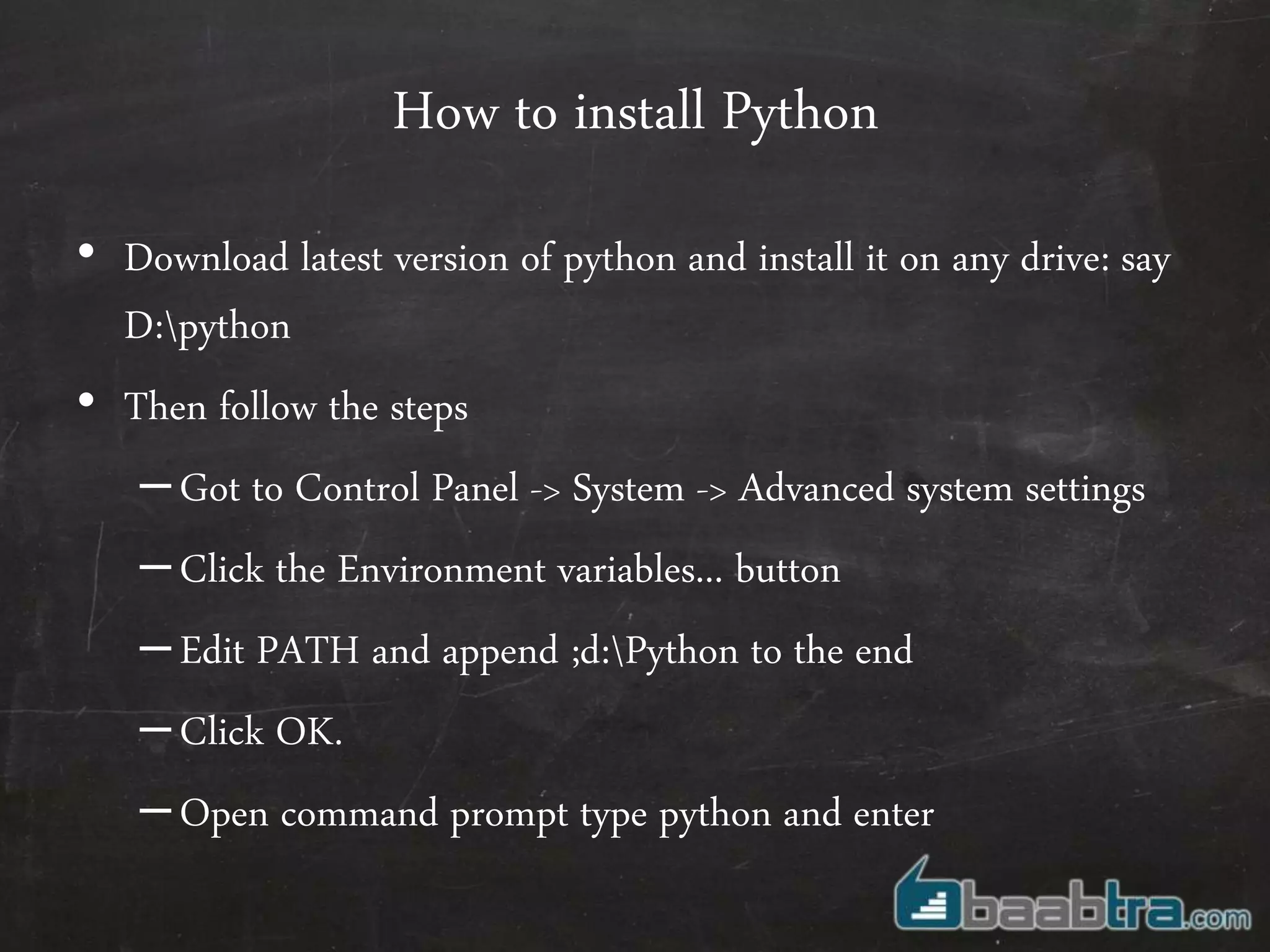 How to install Python
• Download latest version of python and install it on any drive: say
D:python
• Then follow the steps
–Got to Control Panel -> System -> Advanced system settings
–Click the Environment variables... button
–Edit PATH and append ;d:Python to the end
–Click OK.
–Open command prompt type python and enter
 