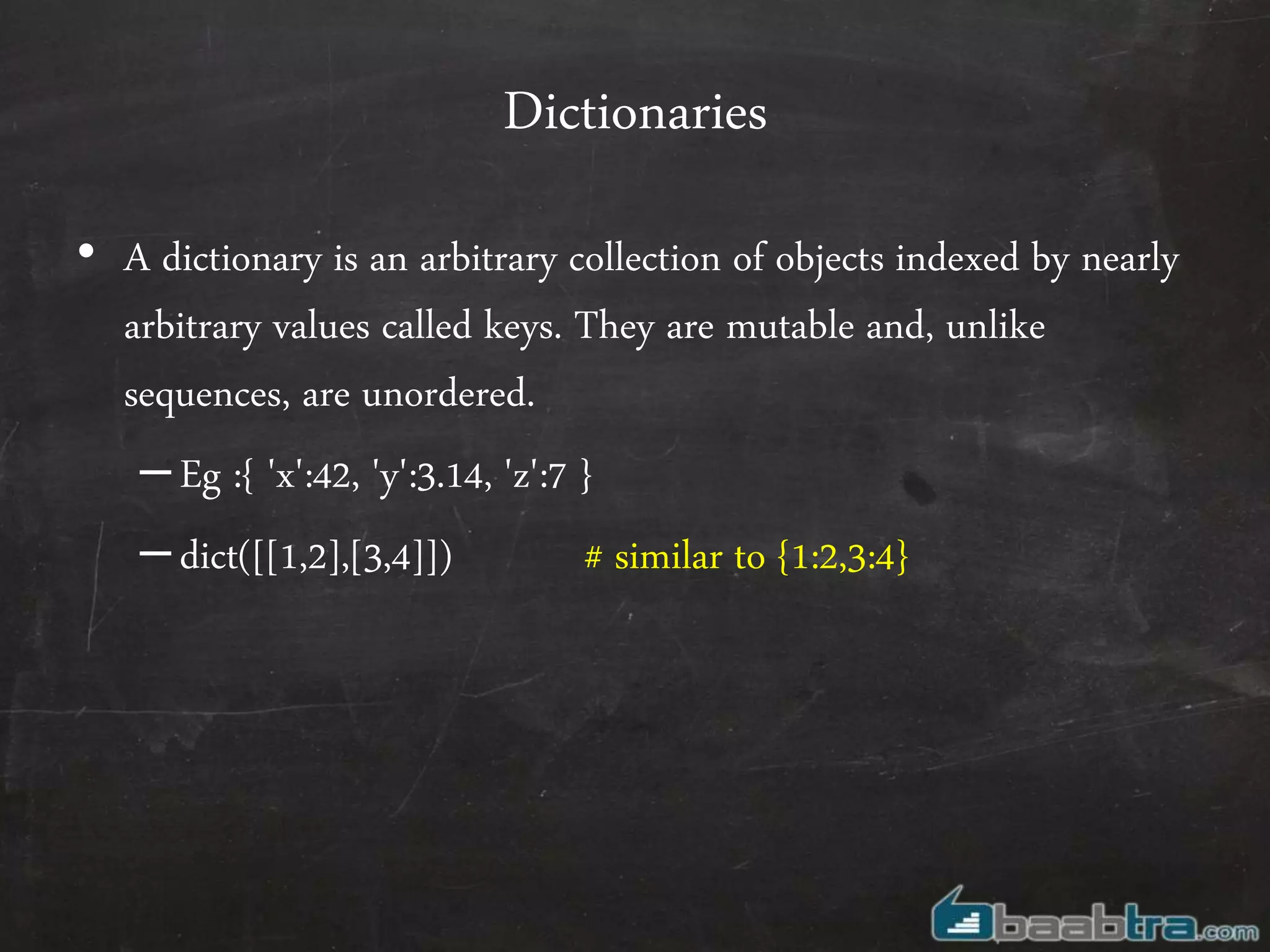 Dictionaries
• A dictionary is an arbitrary collection of objects indexed by nearly
arbitrary values called keys. They are mutable and, unlike
sequences, are unordered.
–Eg :{ 'x':42, 'y':3.14, 'z':7 }
–dict([[1,2],[3,4]]) # similar to {1:2,3:4}
 