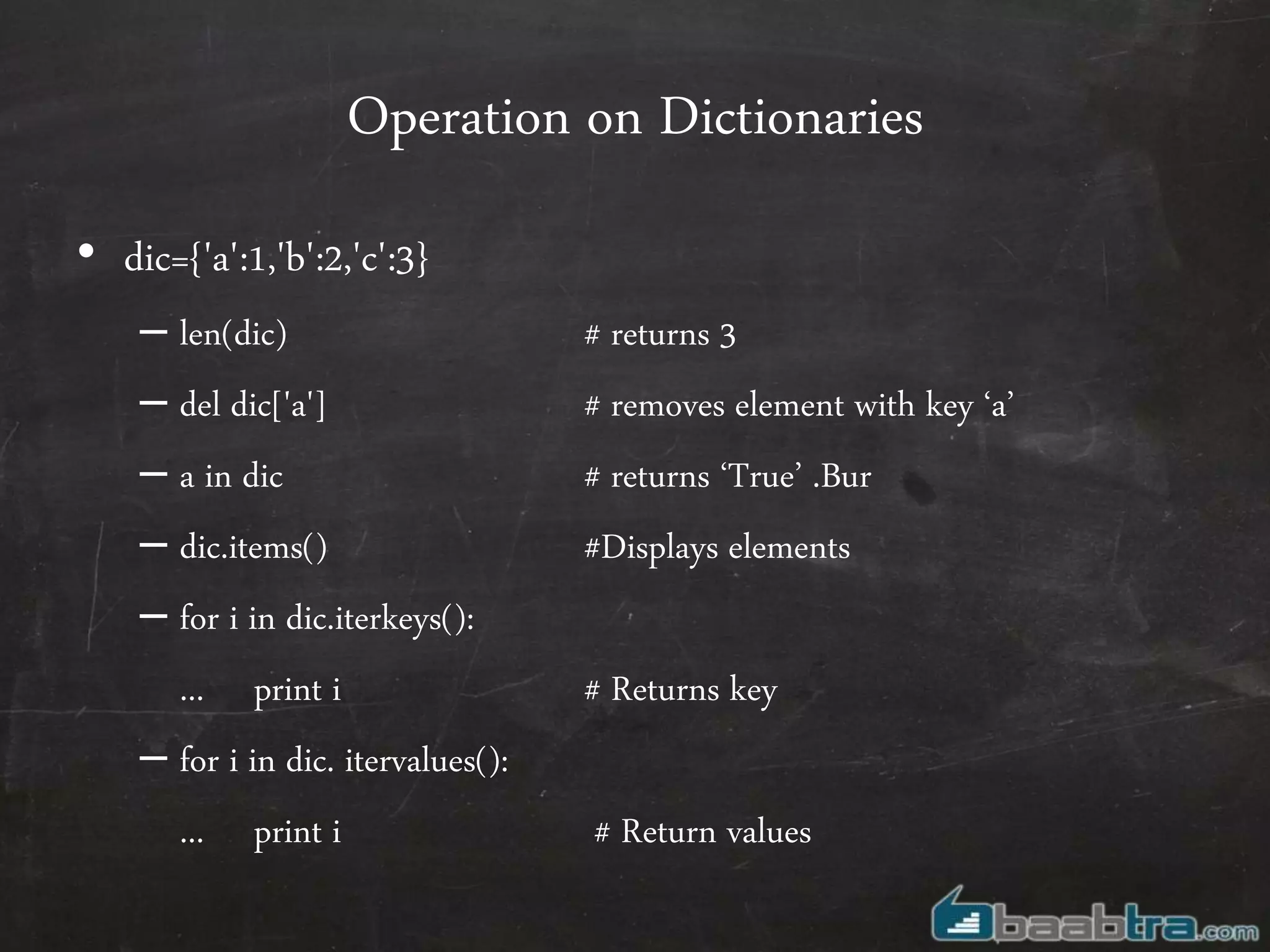 Operation on Dictionaries
• dic={'a':1,'b':2,'c':3}
– len(dic) # returns 3
– del dic['a'] # removes element with key ‘a’
– a in dic # returns ‘True’ .Bur
– dic.items() #Displays elements
– for i in dic.iterkeys():
... print i # Returns key
– for i in dic. itervalues():
... print i # Return values
 