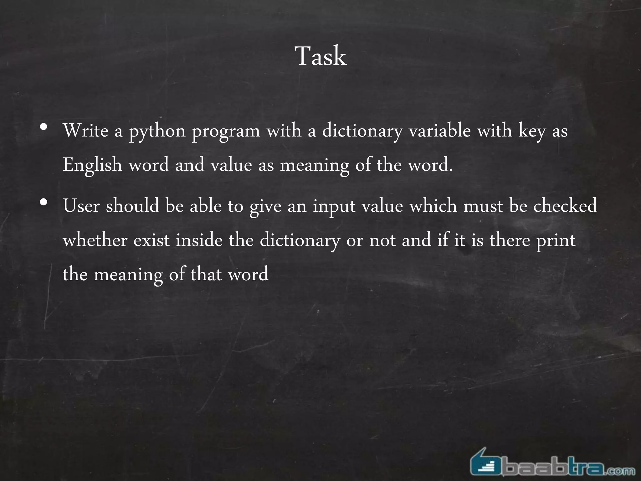 Task
• Write a python program with a dictionary variable with key as
English word and value as meaning of the word.
• User should be able to give an input value which must be checked
whether exist inside the dictionary or not and if it is there print
the meaning of that word
 