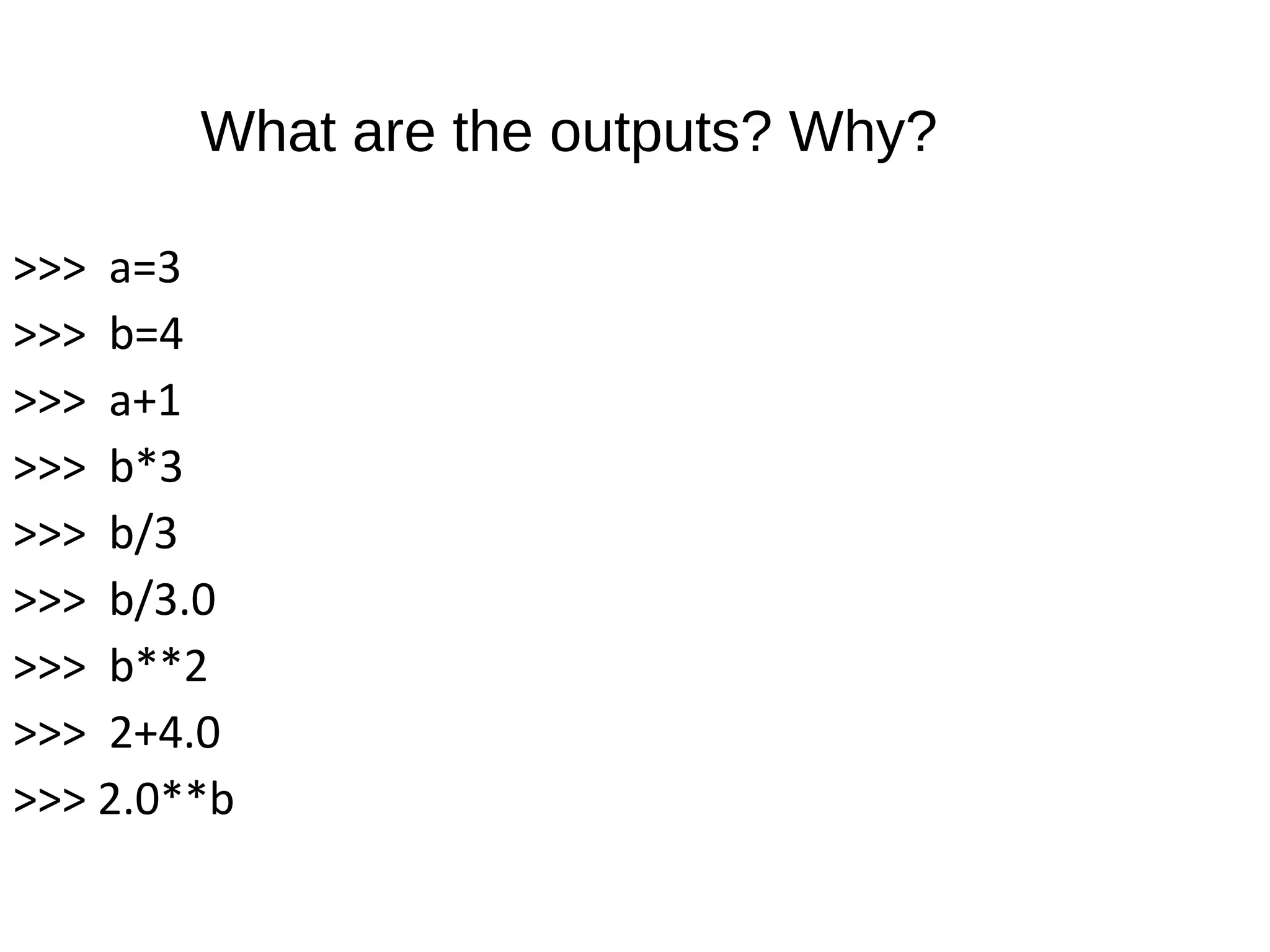>>> a=3
>>> b=4
>>> a+1
>>> b*3
>>> b/3
>>> b/3.0
>>> b**2
>>> 2+4.0
>>> 2.0**b
What are the outputs? Why?
 