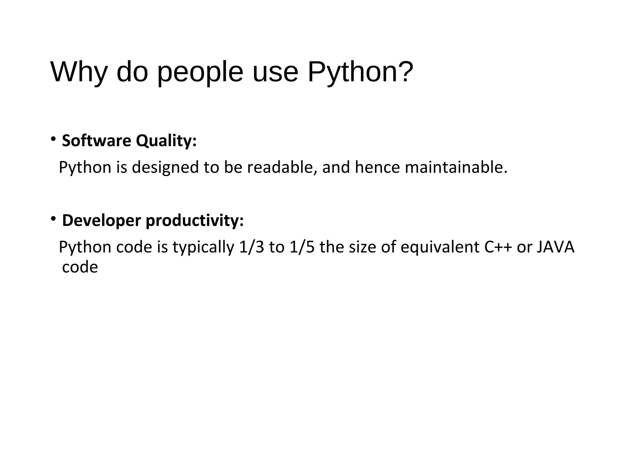 Why do people use Python?
• Software Quality:
Python is designed to be readable, and hence maintainable.
• Developer productivity:
Python code is typically 1/3 to 1/5 the size of equivalent C++ or JAVA
code
 