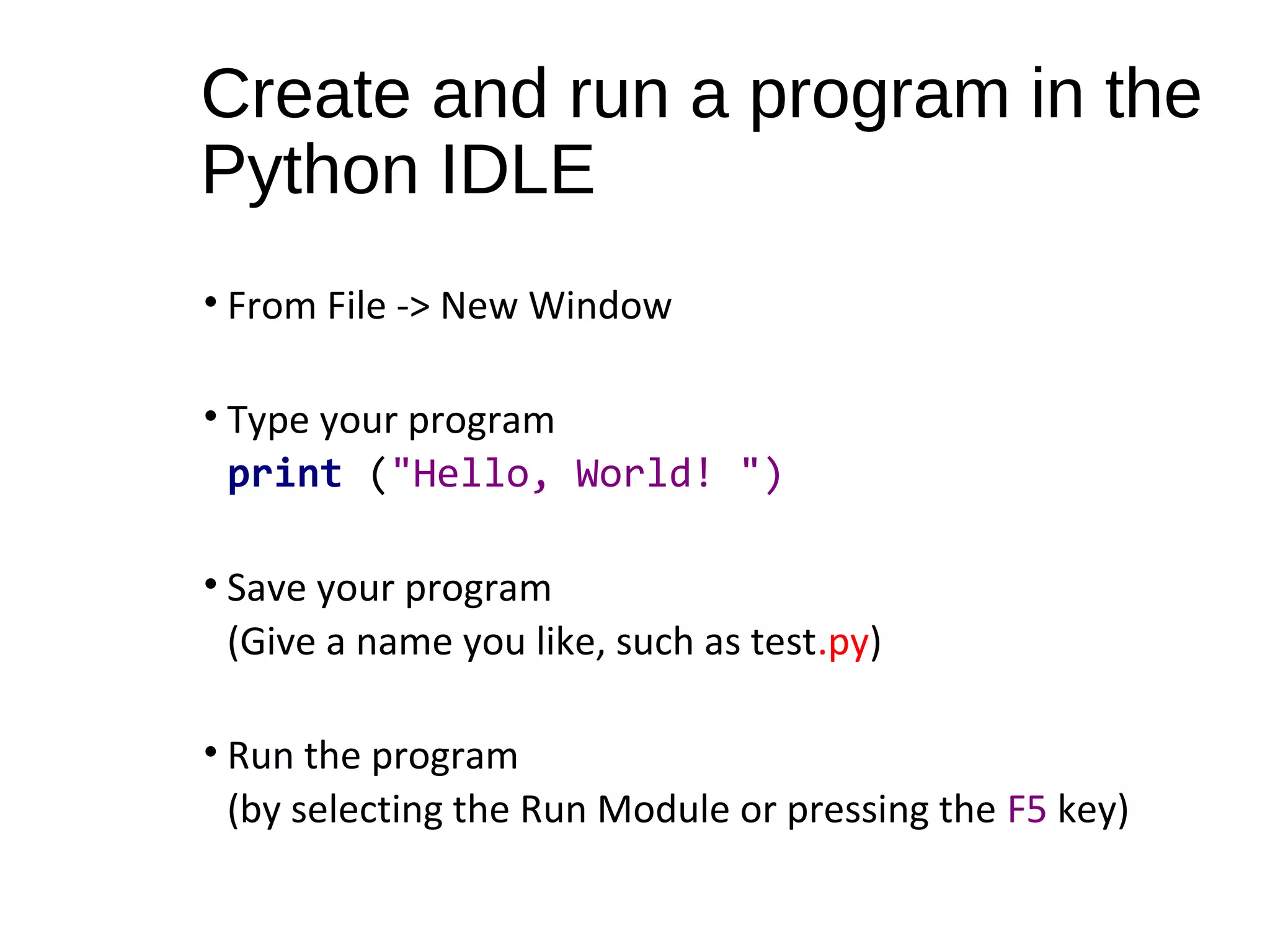 Create and run a program in the
Python IDLE
• From File -> New Window
• Type your program
print ("Hello, World! ")
• Save your program
(Give a name you like, such as test.py)
• Run the program
(by selecting the Run Module or pressing the F5 key)
 