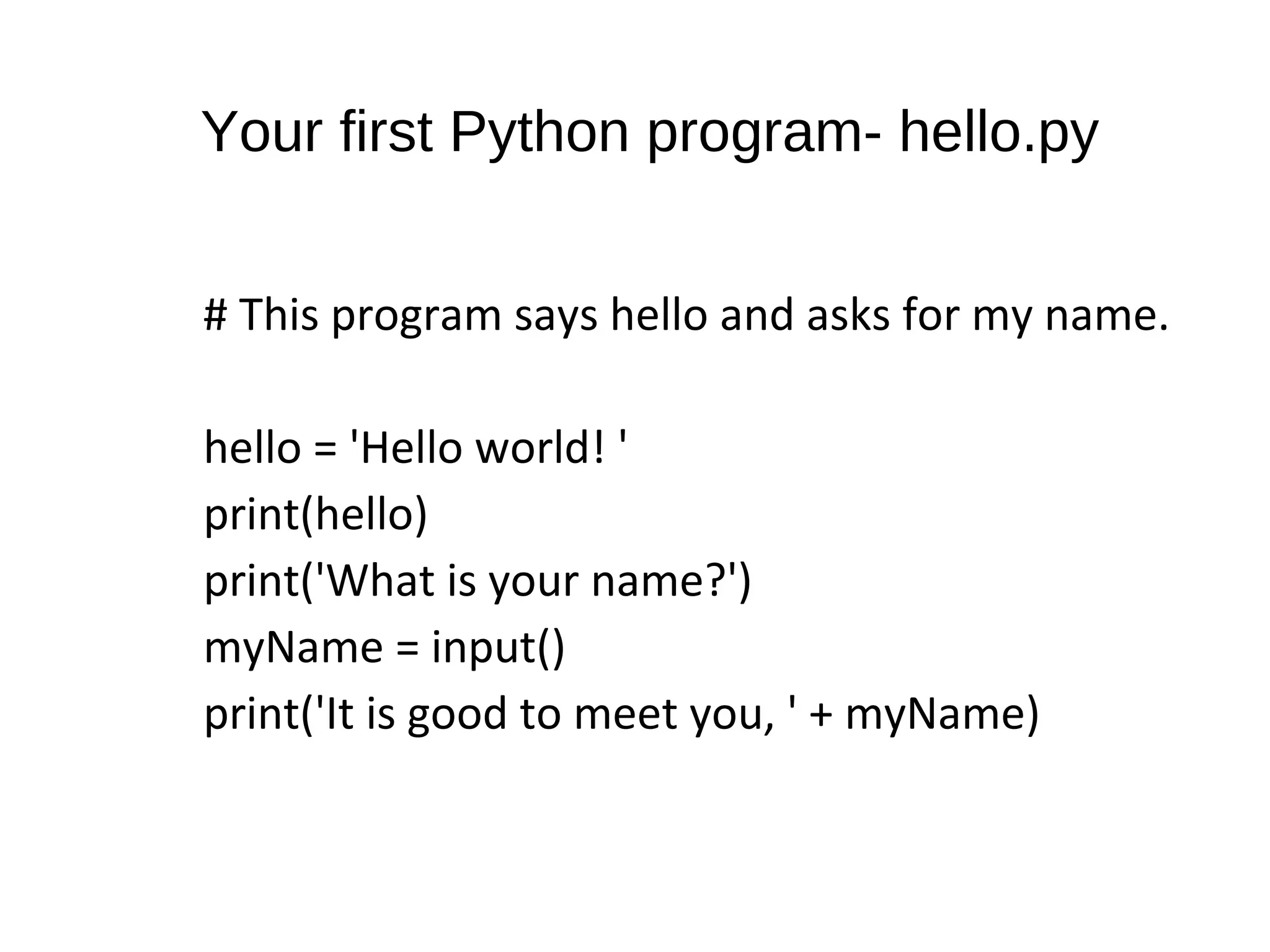 Your first Python program- hello.py
# This program says hello and asks for my name.
hello = 'Hello world! '
print(hello)
print('What is your name?')
myName = input()
print('It is good to meet you, ' + myName)
 