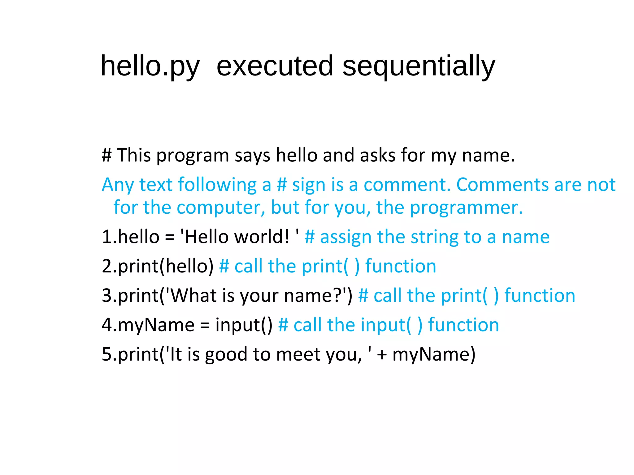 hello.py executed sequentially
# This program says hello and asks for my name.
Any text following a # sign is a comment. Comments are not
for the computer, but for you, the programmer.
1.hello = 'Hello world! ' # assign the string to a name
2.print(hello) # call the print( ) function
3.print('What is your name?') # call the print( ) function
4.myName = input() # call the input( ) function
5.print('It is good to meet you, ' + myName)
 