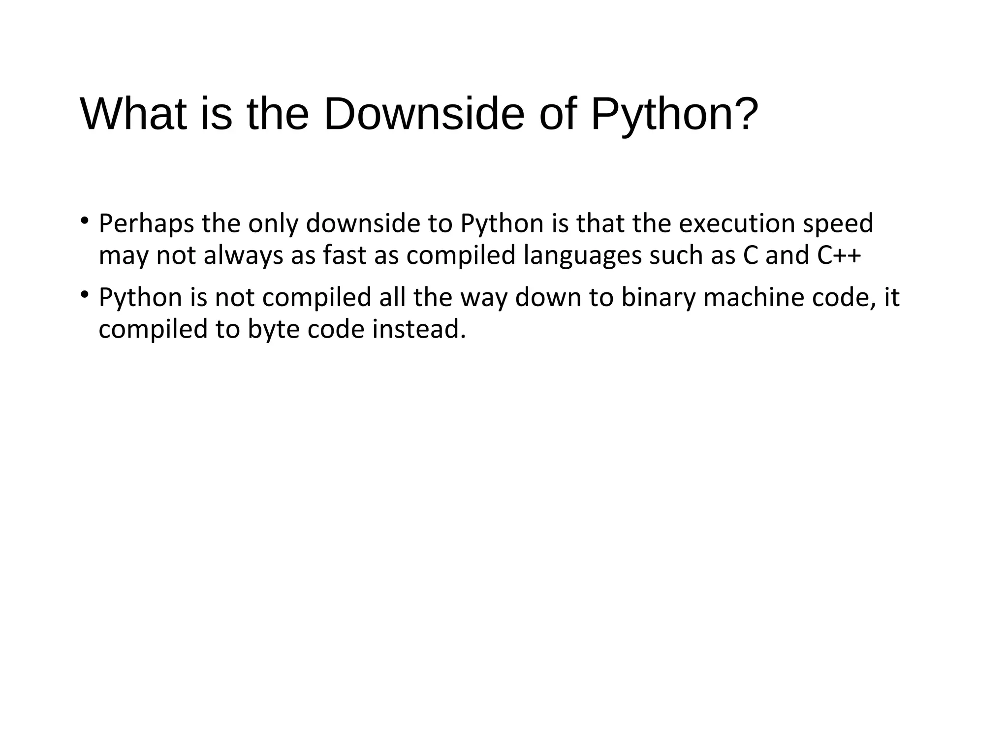 What is the Downside of Python?
• Perhaps the only downside to Python is that the execution speed
may not always as fast as compiled languages such as C and C++
• Python is not compiled all the way down to binary machine code, it
compiled to byte code instead.
 