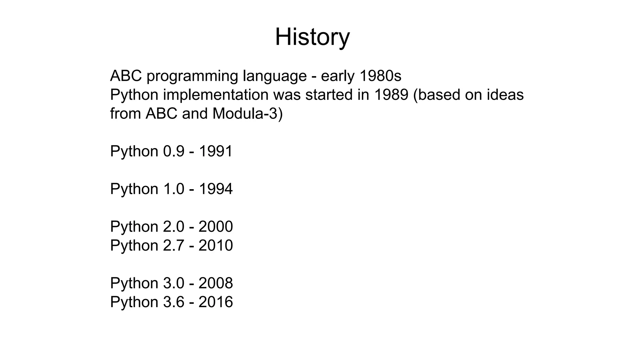 History
ABC programming language - early 1980s
Python implementation was started in 1989 (based on ideas
from ABC and Modula-3)
Python 0.9 - 1991
Python 1.0 - 1994
Python 2.0 - 2000
Python 2.7 - 2010
Python 3.0 - 2008
Python 3.6 - 2016
 