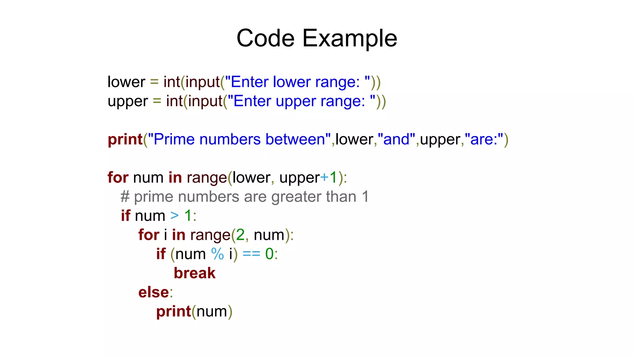 Code Example
lower = int(input("Enter lower range: "))
upper = int(input("Enter upper range: "))
print("Prime numbers between",lower,"and",upper,"are:")
for num in range(lower, upper+1):
# prime numbers are greater than 1
if num > 1:
for i in range(2, num):
if (num % i) == 0:
break
else:
print(num)
 