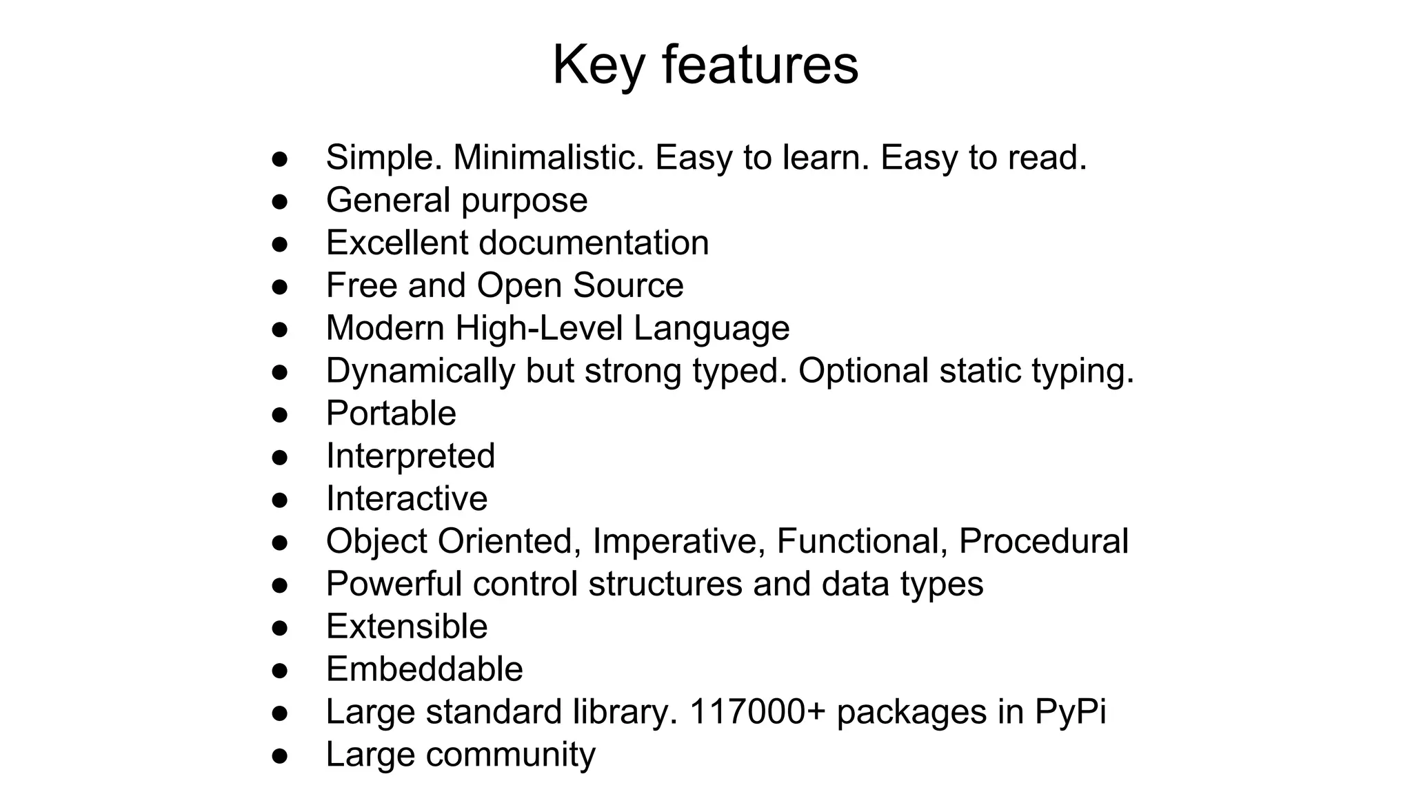 Key features
● Simple. Minimalistic. Easy to learn. Easy to read.
● General purpose
● Excellent documentation
● Free and Open Source
● Modern High-Level Language
● Dynamically but strong typed. Optional static typing.
● Portable
● Interpreted
● Interactive
● Object Oriented, Imperative, Functional, Procedural
● Powerful control structures and data types
● Extensible
● Embeddable
● Large standard library. 117000+ packages in PyPi
● Large community
 