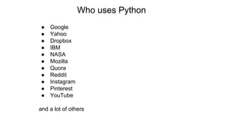Who uses Python
● Google
● Yahoo
● Dropbox
● IBM
● NASA
● Mozilla
● Quora
● Reddit
● Instagram
● Pinterest
● YouTube
and a lot of others
 