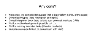 Any cons?
● Not so fast like compiled languages (not a big problem in 90% of the cases)
● Dynamically typed (type hinting can be helpful)
● Global Interpreter Lock (hard to load your powerful multicore CPU)
● Not for mobile development (possible but ...)
● Not for memory intensive tasks (libraries can help)
● Lambdas are quite limited (in comparison with Lisp)
 