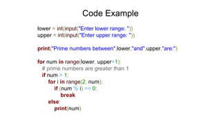 Code Example
lower = int(input("Enter lower range: "))
upper = int(input("Enter upper range: "))
print("Prime numbers between",lower,"and",upper,"are:")
for num in range(lower, upper+1):
# prime numbers are greater than 1
if num > 1:
for i in range(2, num):
if (num % i) == 0:
break
else:
print(num)
 
