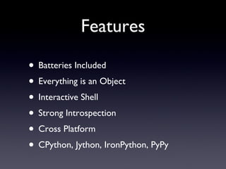 Features
• Batteries Included
• Everything is an Object
• Interactive Shell
• Strong Introspection
• Cross Platform
• CPython, Jython, IronPython, PyPy
 