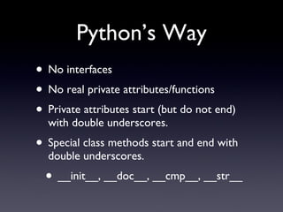 Python’s Way
• No interfaces
• No real private attributes/functions
• Private attributes start (but do not end)
with double underscores.
• Special class methods start and end with
double underscores.
• __init__, __doc__, __cmp__, __str__
 