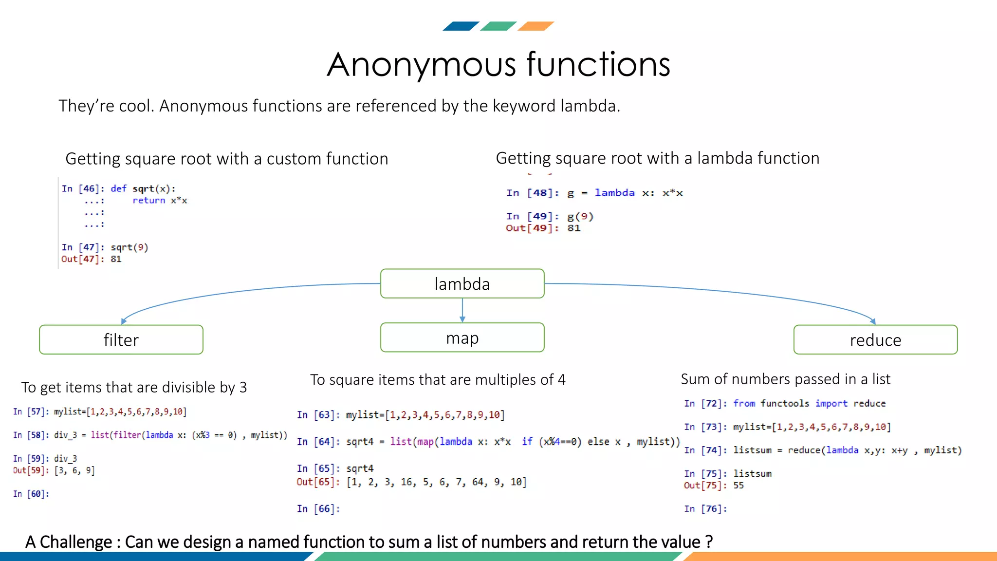 Anonymous functions
They’re cool. Anonymous functions are referenced by the keyword lambda.
lambda
filter map reduce
Getting square root with a custom function Getting square root with a lambda function
To get items that are divisible by 3 To square items that are multiples of 4 Sum of numbers passed in a list
A Challenge : Can we design a named function to sum a list of numbers and return the value ?
 