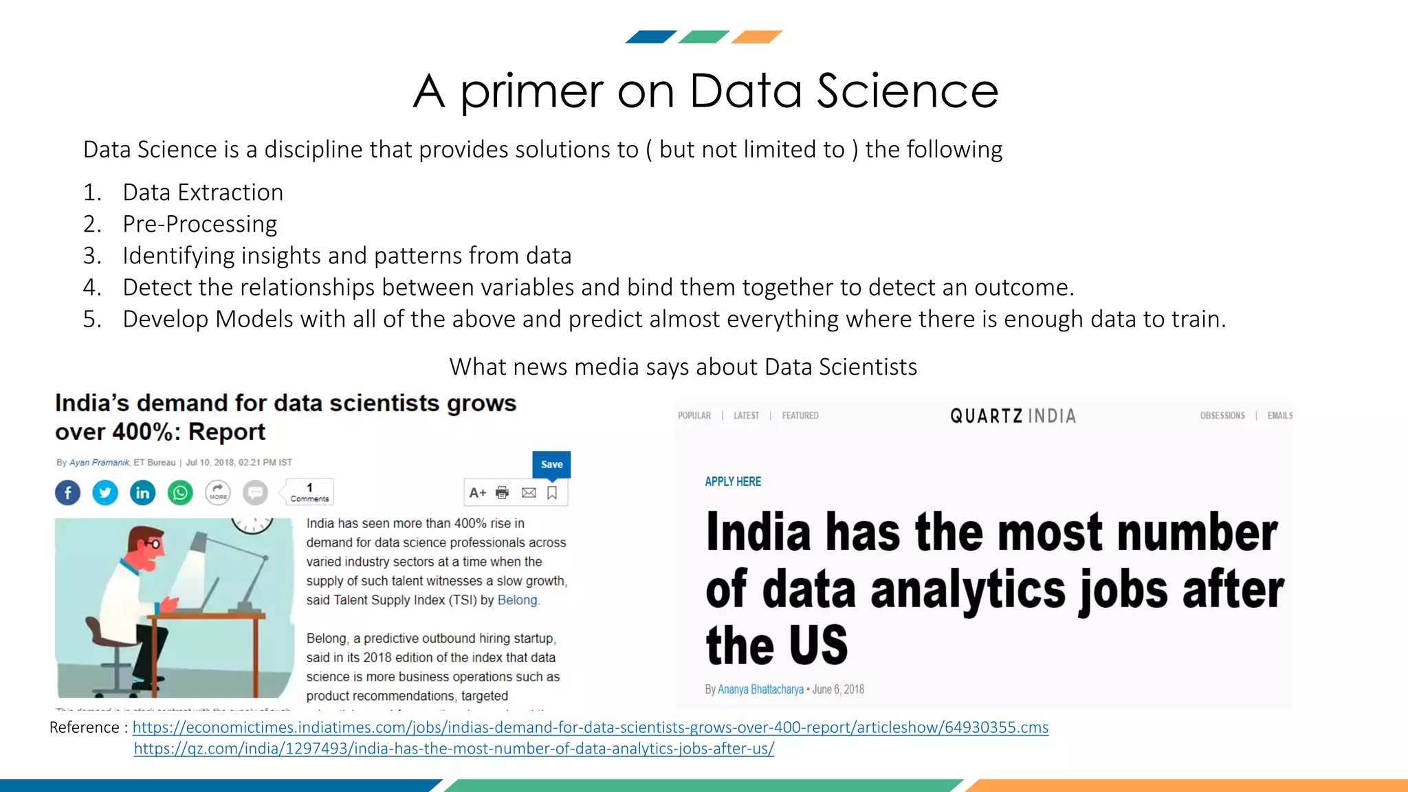 A primer on Data Science
Data Science is a discipline that provides solutions to ( but not limited to ) the following
1. Data Extraction
2. Pre-Processing
3. Identifying insights and patterns from data
4. Detect the relationships between variables and bind them together to detect an outcome.
5. Develop Models with all of the above and predict almost everything where there is enough data to train.
Reference : https://economictimes.indiatimes.com/jobs/indias-demand-for-data-scientists-grows-over-400-report/articleshow/64930355.cms
https://qz.com/india/1297493/india-has-the-most-number-of-data-analytics-jobs-after-us/
What news media says about Data Scientists
 