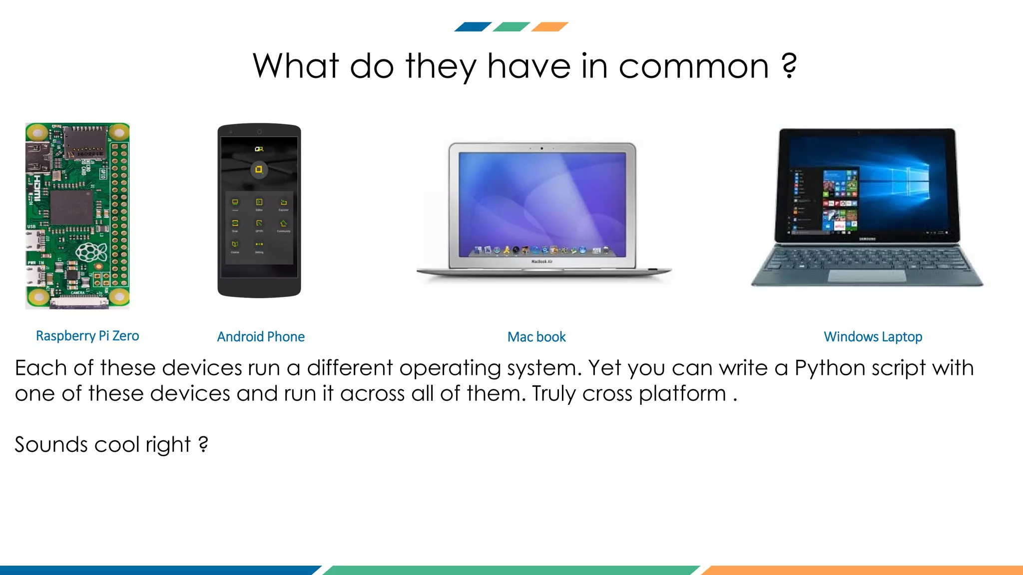 What do they have in common ?
Raspberry Pi Zero Android Phone Mac book Windows Laptop
Each of these devices run a different operating system. Yet you can write a Python script with
one of these devices and run it across all of them. Truly cross platform .
Sounds cool right ?
 
