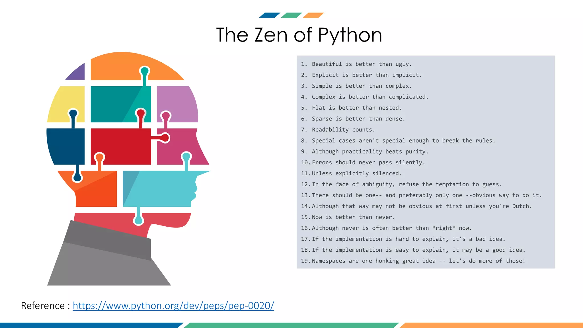 The Zen of Python
Reference : https://www.python.org/dev/peps/pep-0020/
1. Beautiful is better than ugly.
2. Explicit is better than implicit.
3. Simple is better than complex.
4. Complex is better than complicated.
5. Flat is better than nested.
6. Sparse is better than dense.
7. Readability counts.
8. Special cases aren't special enough to break the rules.
9. Although practicality beats purity.
10.Errors should never pass silently.
11.Unless explicitly silenced.
12.In the face of ambiguity, refuse the temptation to guess.
13.There should be one-- and preferably only one --obvious way to do it.
14.Although that way may not be obvious at first unless you're Dutch.
15.Now is better than never.
16.Although never is often better than *right* now.
17.If the implementation is hard to explain, it's a bad idea.
18.If the implementation is easy to explain, it may be a good idea.
19.Namespaces are one honking great idea -- let's do more of those!
 