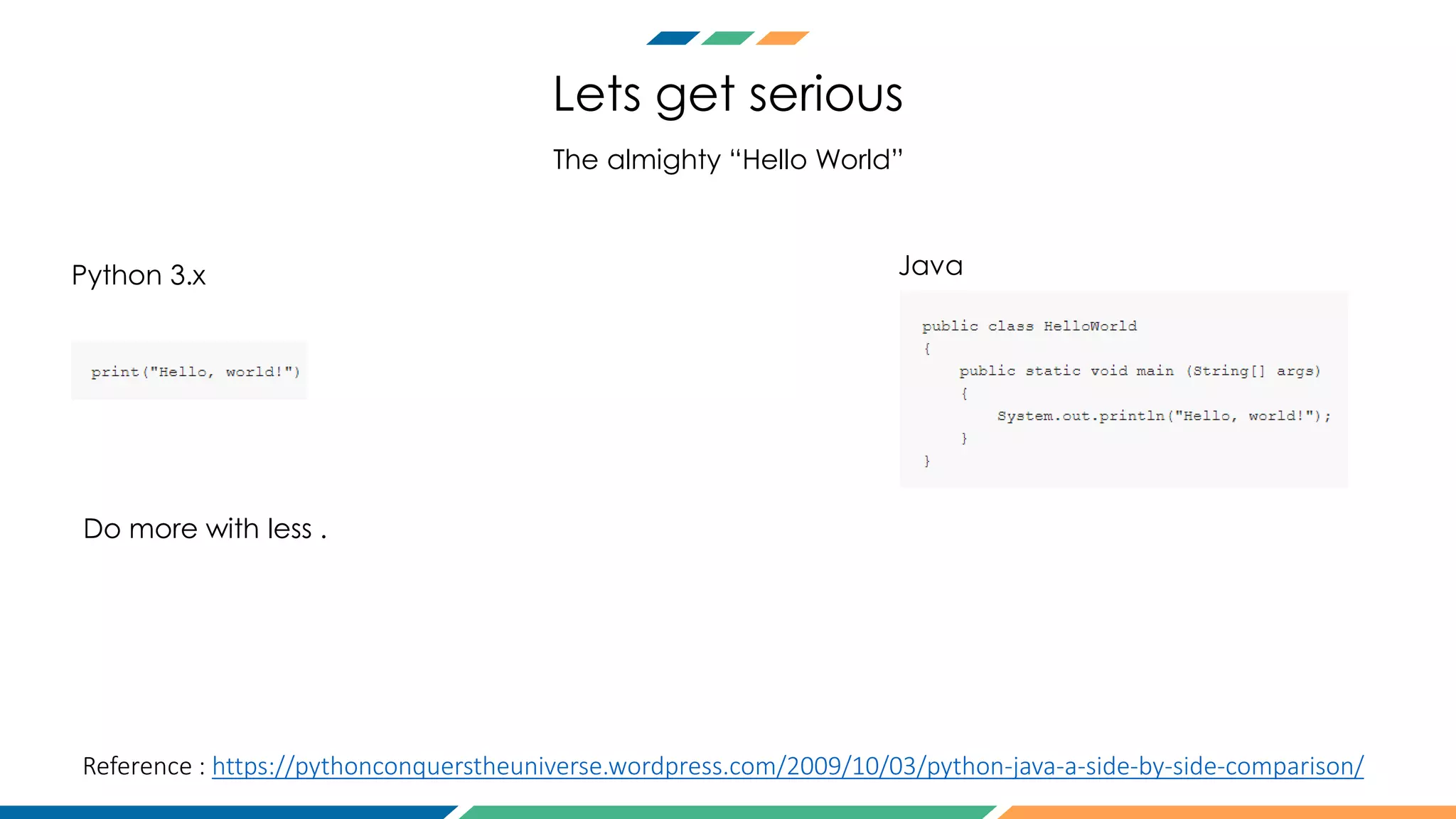 Lets get serious
The almighty “Hello World”
Do more with less .
Python 3.x Java
Reference : https://pythonconquerstheuniverse.wordpress.com/2009/10/03/python-java-a-side-by-side-comparison/
 