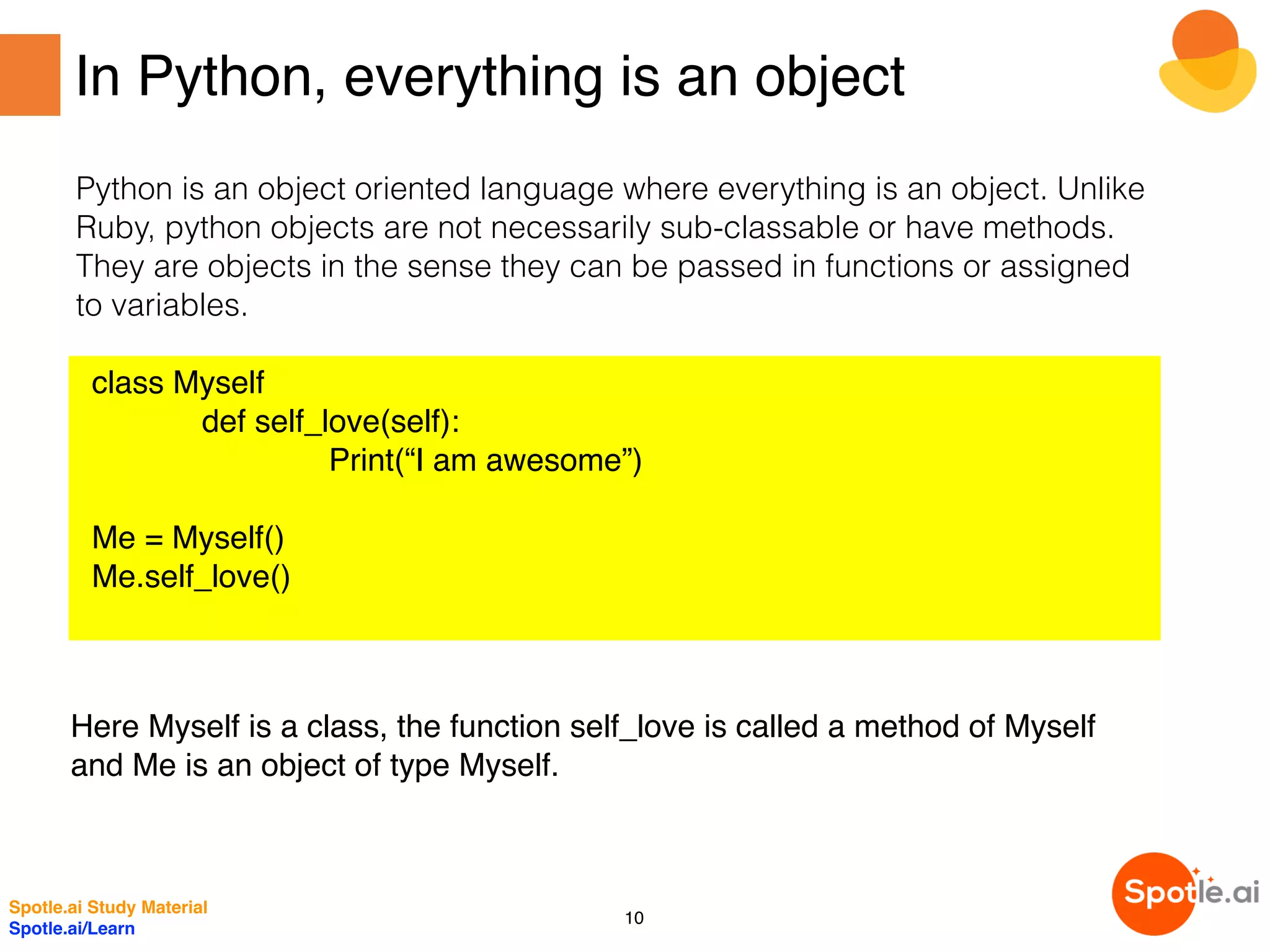 In Python, everything is an object
Python is an object oriented language where everything is an object. Unlike
Ruby, python objects are not necessarily sub-classable or have methods.
They are objects in the sense they can be passed in functions or assigned
to variables.
class Myself
def self_love(self):
Print(“I am awesome”)
Me = Myself()
Me.self_love()
Here Myself is a class, the function self_love is called a method of Myself
and Me is an object of type Myself.
Spotle.ai Study Material
Spotle.ai/Learn
10
 