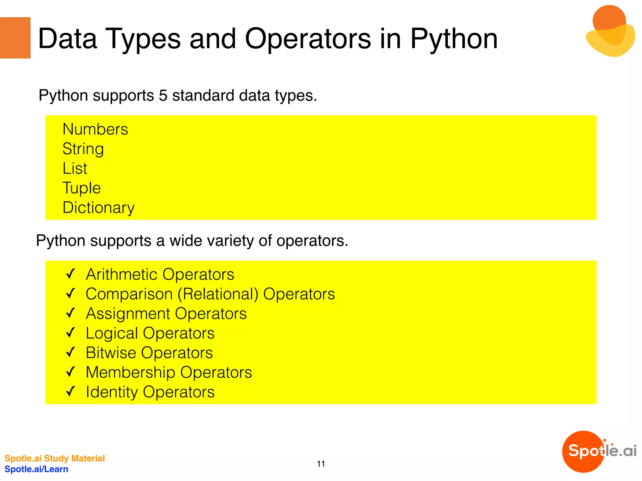 Data Types and Operators in Python
Python supports 5 standard data types.
Numbers
String
List
Tuple
Dictionary
Python supports a wide variety of operators.
✓ Arithmetic Operators
✓ Comparison (Relational) Operators
✓ Assignment Operators
✓ Logical Operators
✓ Bitwise Operators
✓ Membership Operators
✓ Identity Operators
Spotle.ai Study Material
Spotle.ai/Learn
11
 