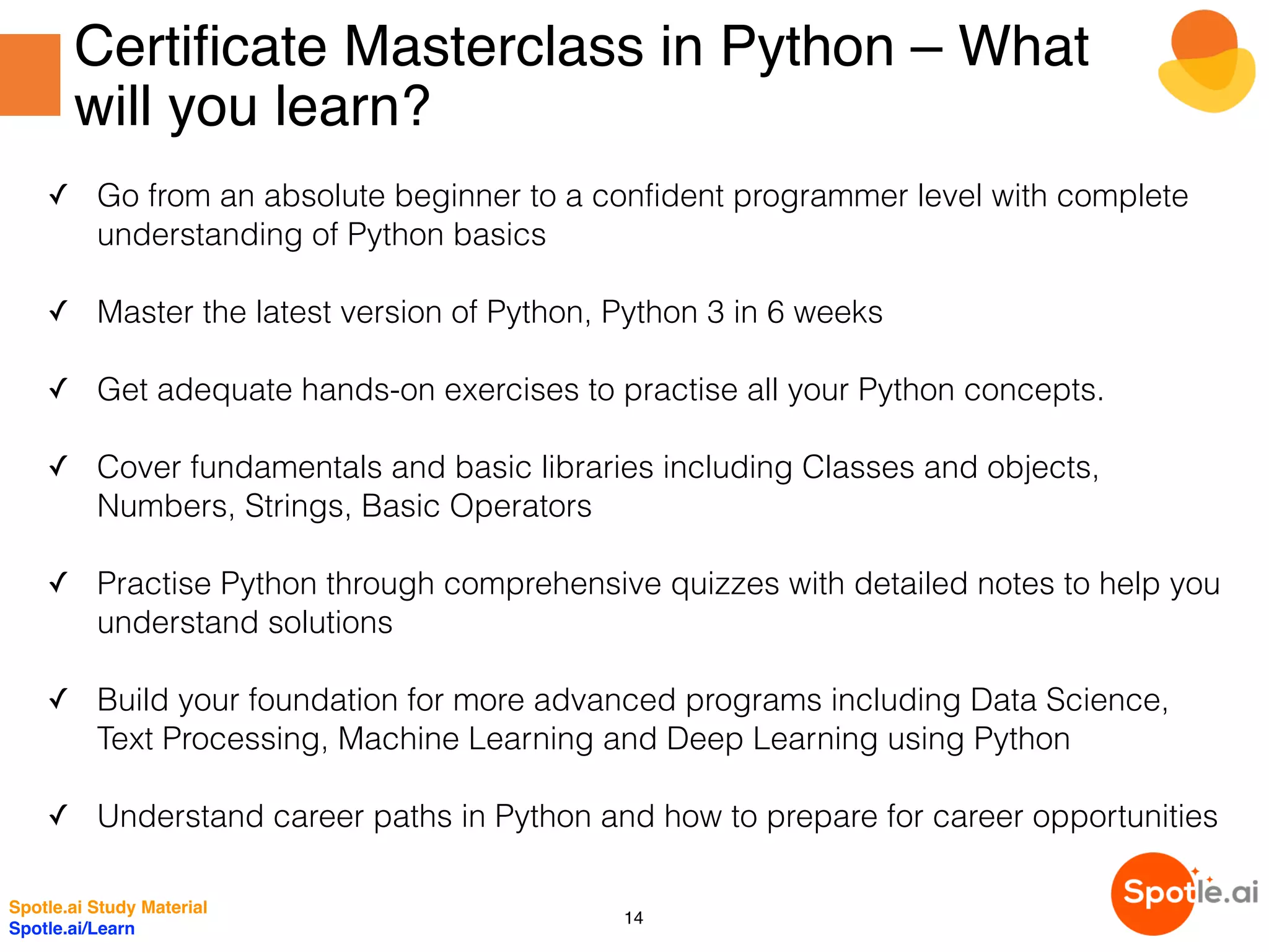 Certificate Masterclass in Python – What
will you learn?
✓ Go from an absolute beginner to a confident programmer level with complete
understanding of Python basics
✓ Master the latest version of Python, Python 3 in 6 weeks
✓ Get adequate hands-on exercises to practise all your Python concepts.
✓ Cover fundamentals and basic libraries including Classes and objects,
Numbers, Strings, Basic Operators 
✓ Practise Python through comprehensive quizzes with detailed notes to help you
understand solutions
✓ Build your foundation for more advanced programs including Data Science,
Text Processing, Machine Learning and Deep Learning using Python
✓ Understand career paths in Python and how to prepare for career opportunities
Spotle.ai Study Material
Spotle.ai/Learn
14
 
