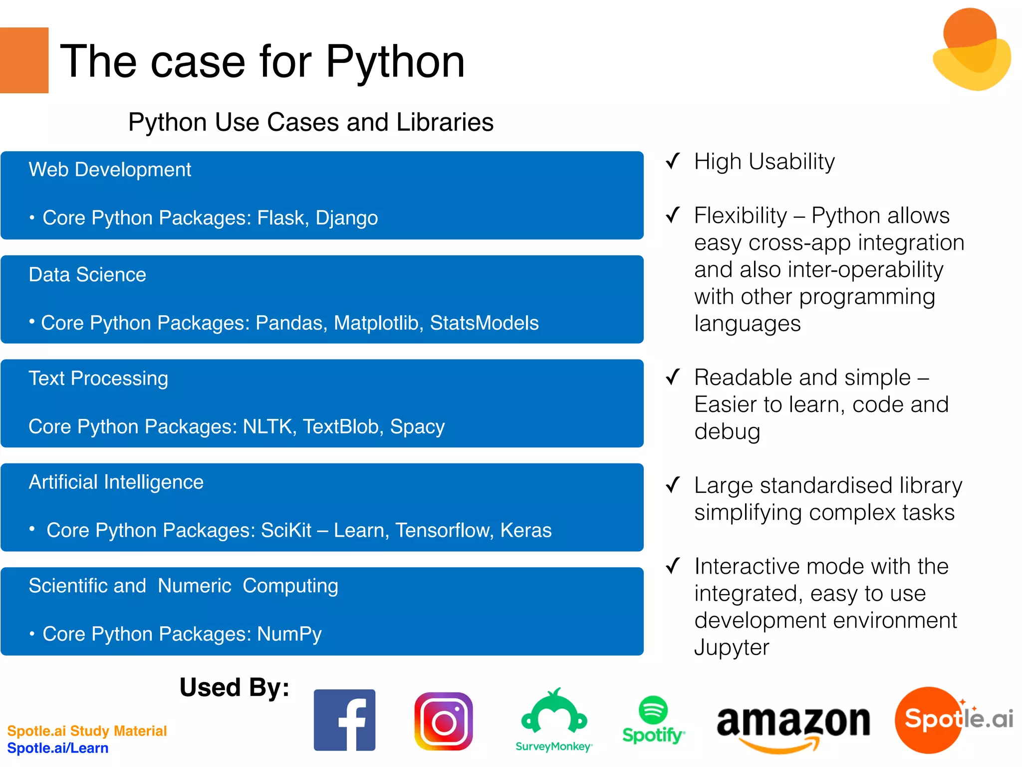 The case for Python
✓ High Usability
✓ Flexibility – Python allows
easy cross-app integration
and also inter-operability
with other programming
languages
✓ Readable and simple –
Easier to learn, code and
debug
✓ Large standardised library
simplifying complex tasks
✓ Interactive mode with the
integrated, easy to use
development environment
Jupyter
Web Development
• Core Python Packages: Flask, Django
Data Science
• Core Python Packages: Pandas, Matplotlib, StatsModels
Text Processing
Core Python Packages: NLTK, TextBlob, Spacy
Artificial Intelligence
• Core Python Packages: SciKit – Learn, Tensorflow, Keras
Scientific and Numeric Computing
• Core Python Packages: NumPy
Python Use Cases and Libraries
Used By:
Spotle.ai Study Material
Spotle.ai/Learn
 