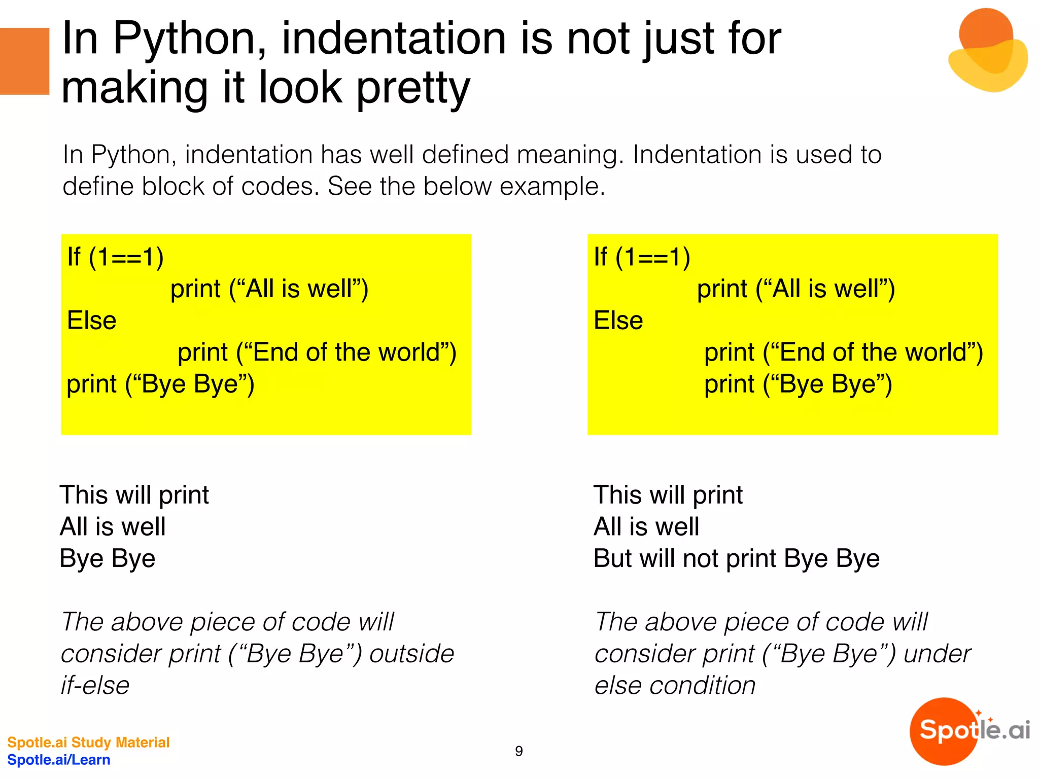In Python, indentation is not just for
making it look pretty
In Python, indentation has well defined meaning. Indentation is used to
define block of codes. See the below example.
If (1==1)
print (“All is well”)
Else
print (“End of the world”)
print (“Bye Bye”)
If (1==1)
print (“All is well”)
Else
print (“End of the world”)
print (“Bye Bye”)
This will print
All is well
Bye Bye
The above piece of code will
consider print (“Bye Bye”) outside
if-else
This will print
All is well
But will not print Bye Bye
The above piece of code will
consider print (“Bye Bye”) under
else condition
Spotle.ai Study Material
Spotle.ai/Learn
9
 