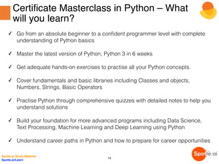 Certificate Masterclass in Python – What
will you learn?
✓ Go from an absolute beginner to a confident programmer level with complete
understanding of Python basics
✓ Master the latest version of Python, Python 3 in 6 weeks
✓ Get adequate hands-on exercises to practise all your Python concepts.
✓ Cover fundamentals and basic libraries including Classes and objects,
Numbers, Strings, Basic Operators 
✓ Practise Python through comprehensive quizzes with detailed notes to help you
understand solutions
✓ Build your foundation for more advanced programs including Data Science,
Text Processing, Machine Learning and Deep Learning using Python
✓ Understand career paths in Python and how to prepare for career opportunities
Spotle.ai Study Material
Spotle.ai/Learn
14
 