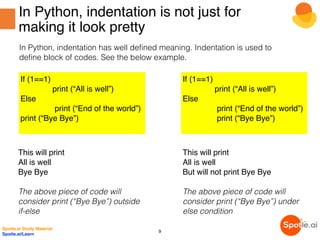 In Python, indentation is not just for
making it look pretty
In Python, indentation has well defined meaning. Indentation is used to
define block of codes. See the below example.
If (1==1)
print (“All is well”)
Else
print (“End of the world”)
print (“Bye Bye”)
If (1==1)
print (“All is well”)
Else
print (“End of the world”)
print (“Bye Bye”)
This will print
All is well
Bye Bye
The above piece of code will
consider print (“Bye Bye”) outside
if-else
This will print
All is well
But will not print Bye Bye
The above piece of code will
consider print (“Bye Bye”) under
else condition
Spotle.ai Study Material
Spotle.ai/Learn
9
 