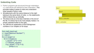 Indenting Code
 Python programs get structured through indentation,
i.e. code blocks are defined by their indentation. This
principle makes it easier to read and understand
other people's Python code.
 All statements with the same distance to the right
belong to the same block of code, i.e. the statements
within a block line up vertically.
 The block ends at a line less indented or the end of
the file. If a block has to be more deeply nested, it is
simply indented further to the right.
 You will find an explanation of the Pythagorean
numbers in our chapter on for loops.
from math import sqrt
n = input("Maximum Number? ")
n = int(n)+1
for a in range(1,n):
for b in range(a,n):
c_square = a**2 + b**2
c = int(sqrt(c_square))
if ((c_square - c**2) == 0):
print(a, b, c)
 