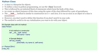 Python Class
 A class is a blueprint for objects.
 To define a class in python programming, we use the ‘class’ keyword.
 This is followed by an indented block of statements which form the body of the class.
 we create an object/instance of this class using the name of the class followed by a pair of parentheses.
 The __init__ method is similar to constructors in C++ and Java. It is run as soon as an object of a class is
instantiated.
 However, you don’t need to define this function if you don’t need it in your code.
 The method is useful to do any initialization you want to do with your object.
# A Sample class with init method
class Person:
# init method or constructor
def __init__(self, name):
self.name = name
# Sample Method
def say_hi(self):
print('Hello, my name is', self.name)
p = Person('Shiv')
p.say_hi()
 
