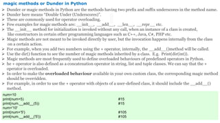 magic methods or Dunder in Python
 Dunder or magic methods in Python are the methods having two prefix and suffix underscores in the method name.
 Dunder here means “Double Under (Underscores)”.
 These are commonly used for operator overloading.
 Few examples for magic methods are: __init__, __add__, __len__, __repr__ etc.
 The __init__ method for initialization is invoked without any call, when an instance of a class is created,
like constructors in certain other programming languages such as C++, Java, C#, PHP etc.
 Magic methods are not meant to be invoked directly by user, but the invocation happens internally from the class
on a certain action.
 For example, when you add two numbers using the + operator, internally, the __add__()method will be called.
 Use the dir() function to see the number of magic methods inherited by a class. E.g. Print(dir(int)).
 Magic methods are most frequently used to define overloaded behaviours of predefined operators in Python.
 he + operator is also defined as a concatenation operator in string, list and tuple classes. We can say that the +
operator is overloaded.
 In order to make the overloaded behaviour available in your own custom class, the corresponding magic method
should be overridden.
 For example, in order to use the + operator with objects of a user-defined class, it should include the __add__()
method.
num=10
print(num+5) #15
print(num.__add__(5)) #15
num='10'
print(num+'5') #105
print(num.__add__('5')) #105
 