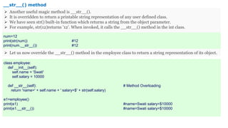 class employee:
def __init__(self):
self.name = 'Swati'
self.salary = 10000
def __str__(self): # Method Overloading
return 'name=' + self.name + ' salary=$' + str(self.salary)
e1=employee()
print(e1) #name=Swati salary=$10000
print(e1.__str__()) #name=Swati salary=$10000
__str__() method
 Another useful magic method is __str__().
 It is overridden to return a printable string representation of any user defined class.
 We have seen str() built-in function which returns a string from the object parameter.
 For example, str(12)returns '12'. When invoked, it calls the __str__() method in the int class.
 Let us now override the __str__() method in the employee class to return a string representation of its object.
num=12
print(str(num)) #12
print(num.__str__()) #12
 