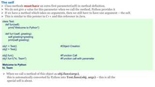 The self
 Class methods must have an extra first parameter(self) in method definition.
 We do not give a value for this parameter when we call the method, Python provides it
 If we have a method which takes no arguments, then we still have to have one argument – the self.
 This is similar to this pointer in C++ and this reference in Java.
class Test:
def fun(self):
print("Welcome to Python")
def fun1(self, greeting):
self.greeting=greeting
print(self.greeting)
obj1 = Test() #Object Creation
obj2 = Test()
obj2.fun() #Function Call
obj1.fun1("hi, Team") #Function call with parameter
Welcome to Python
hi, Team
 When we call a method of this object as obj.fun1(arg1),
this is automatically converted by Python into Test.fun1(obj, arg1) – this is all the
special self is about.
 