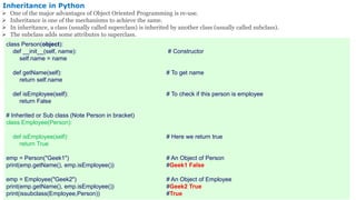 Inheritance in Python
 One of the major advantages of Object Oriented Programming is re-use.
 Inheritance is one of the mechanisms to achieve the same.
 In inheritance, a class (usually called superclass) is inherited by another class (usually called subclass).
 The subclass adds some attributes to superclass.
class Person(object):
def __init__(self, name): # Constructor
self.name = name
def getName(self): # To get name
return self.name
def isEmployee(self): # To check if this person is employee
return False
# Inherited or Sub class (Note Person in bracket)
class Employee(Person):
def isEmployee(self): # Here we return true
return True
emp = Person("Geek1") # An Object of Person
print(emp.getName(), emp.isEmployee()) #Geek1 False
emp = Employee("Geek2") # An Object of Employee
print(emp.getName(), emp.isEmployee()) #Geek2 True
print(issubclass(Employee,Person)) #True
 
