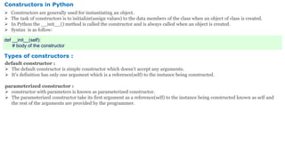 Constructors in Python
 Constructors are generally used for instantiating an object.
 The task of constructors is to initialize(assign values) to the data members of the class when an object of class is created.
 In Python the __init__() method is called the constructor and is always called when an object is created.
 Syntax is as follow:
def __init__(self):
# body of the constructor
Types of constructors :
default constructor :
 The default constructor is simple constructor which doesn’t accept any arguments.
 It’s definition has only one argument which is a reference(self) to the instance being constructed.
parameterized constructor :
 constructor with parameters is known as parameterized constructor.
 The parameterized constructor take its first argument as a reference(self) to the instance being constructed known as self and
the rest of the arguments are provided by the programmer.
 