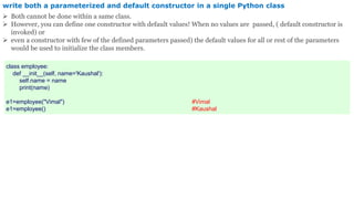 write both a parameterized and default constructor in a single Python class
 Both cannot be done within a same class.
 However, you can define one constructor with default values! When no values are passed, ( default constructor is
invoked) or
 even a constructor with few of the defined parameters passed) the default values for all or rest of the parameters
would be used to initialize the class members.
class employee:
def __init__(self, name='Kaushal'):
self.name = name
print(name)
e1=employee("Vimal") #Vimal
e1=employee() #Kaushal
 
